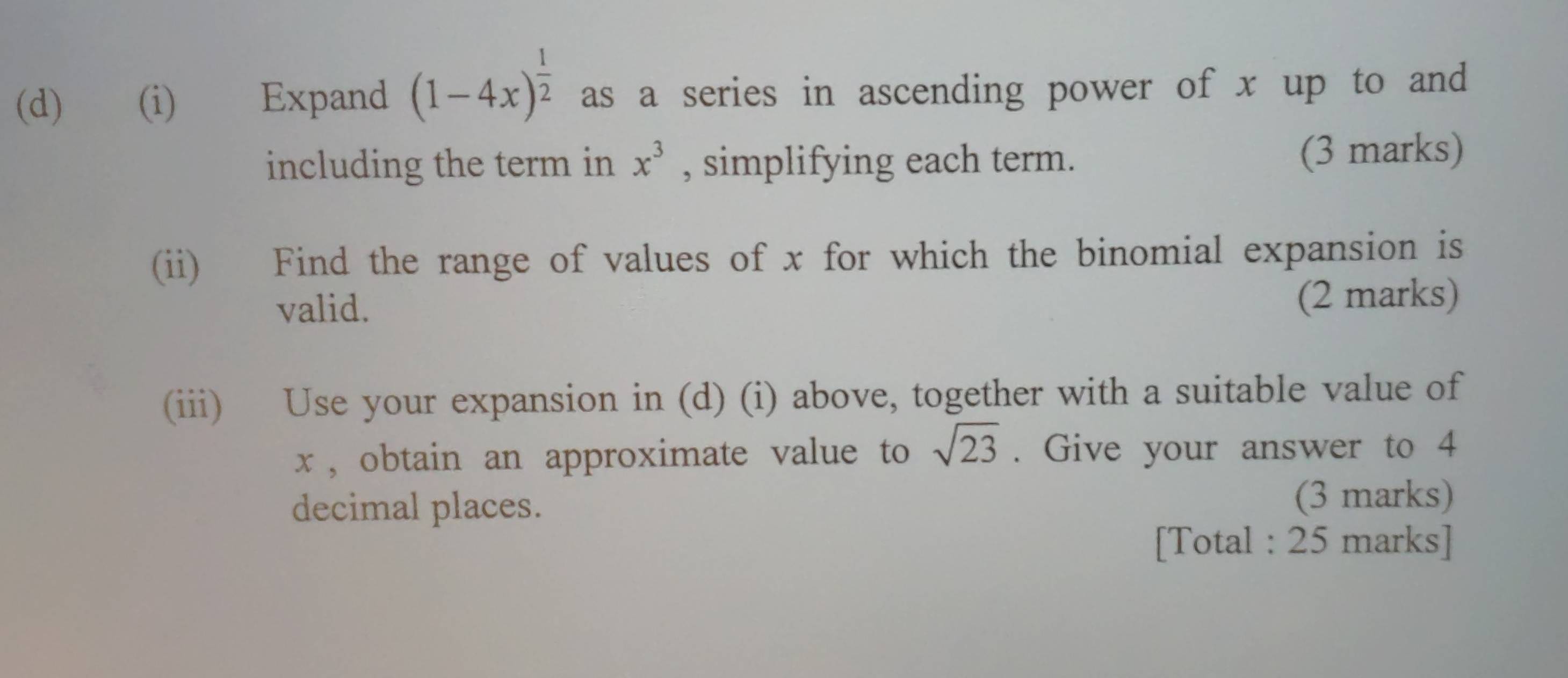 Expand (1-4x)^ 1/2  as a series in ascending power of x up to and 
including the term in x^3 , simplifying each term. (3 marks) 
(ii) Find the range of values of x for which the binomial expansion is 
valid. (2 marks) 
(iii) Use your expansion in (d) (i) above, together with a suitable value of
x , obtain an approximate value to sqrt(23). Give your answer to 4
decimal places. (3 marks) 
[Total : 25 marks]