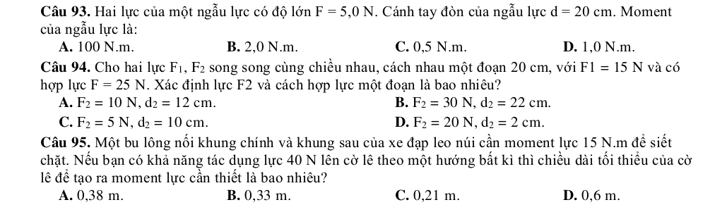 Hai lực của một ngẫu lực có độ lớn F=5,0N. Cánh tay đòn của ngẫu lực d=20cm. Moment
của ngẫu lực là:
A. 100 N.m. B. 2,0 N.m. C. 0,5 N.m. D. 1,0 N.m.
Câu 94. Cho hai lực F_1, F_2 song song cùng chiều nhau, cách nhau một đoạn 20 cm, với F1=15N và có
hợp lực F=25N. Xác định lực F2 và cách hợp lực một đoạn là bao nhiêu?
A. F_2=10N, d_2=12cm. B. F_2=30N, d_2=22cm.
C. F_2=5N, d_2=10cm. D. F_2=20N, d_2=2cm. 
Câu 95. Một bu lông nối khung chính và khung sau của xe đạp leo núi cần moment lực 15 N.m để siết
chặt. Nếu bạn có khả năng tác dụng lực 40 N lên cờ lê theo một hướng bất kì thì chiều dài tối thiểu của cờ
lê để tạo ra moment lực cần thiết là bao nhiêu?
A. 0,38 m. B. 0,33 m. C. 0,21 m. D. 0,6 m.