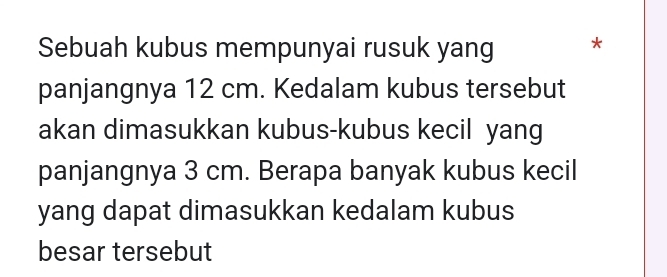 Sebuah kubus mempunyai rusuk yang * 
panjangnya 12 cm. Kedalam kubus tersebut 
akan dimasukkan kubus-kubus kecil yang 
panjangnya 3 cm. Berapa banyak kubus kecil 
yang dapat dimasukkan kedalam kubus 
besar tersebut