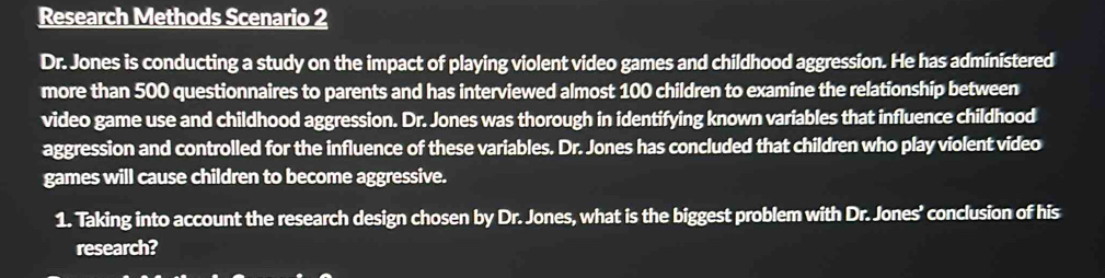 Research Methods Scenario 2 
Dr. Jones is conducting a study on the impact of playing violent video games and childhood aggression. He has administered 
more than 500 questionnaires to parents and has interviewed almost 100 children to examine the relationship between 
video game use and childhood aggression. Dr. Jones was thorough in identifying known variables that influence childhood 
aggression and controlled for the influence of these variables. Dr. Jones has concluded that children who play violent video 
games will cause children to become aggressive. 
1. Taking into account the research design chosen by Dr. Jones, what is the biggest problem with Dr. Jones’ conclusion of his 
research?