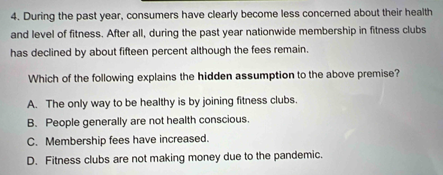 During the past year, consumers have clearly become less concerned about their health
and level of fitness. After all, during the past year nationwide membership in fitness clubs
has declined by about fifteen percent although the fees remain.
Which of the following explains the hidden assumption to the above premise?
A. The only way to be healthy is by joining fitness clubs.
B. People generally are not health conscious.
C. Membership fees have increased.
D. Fitness clubs are not making money due to the pandemic.