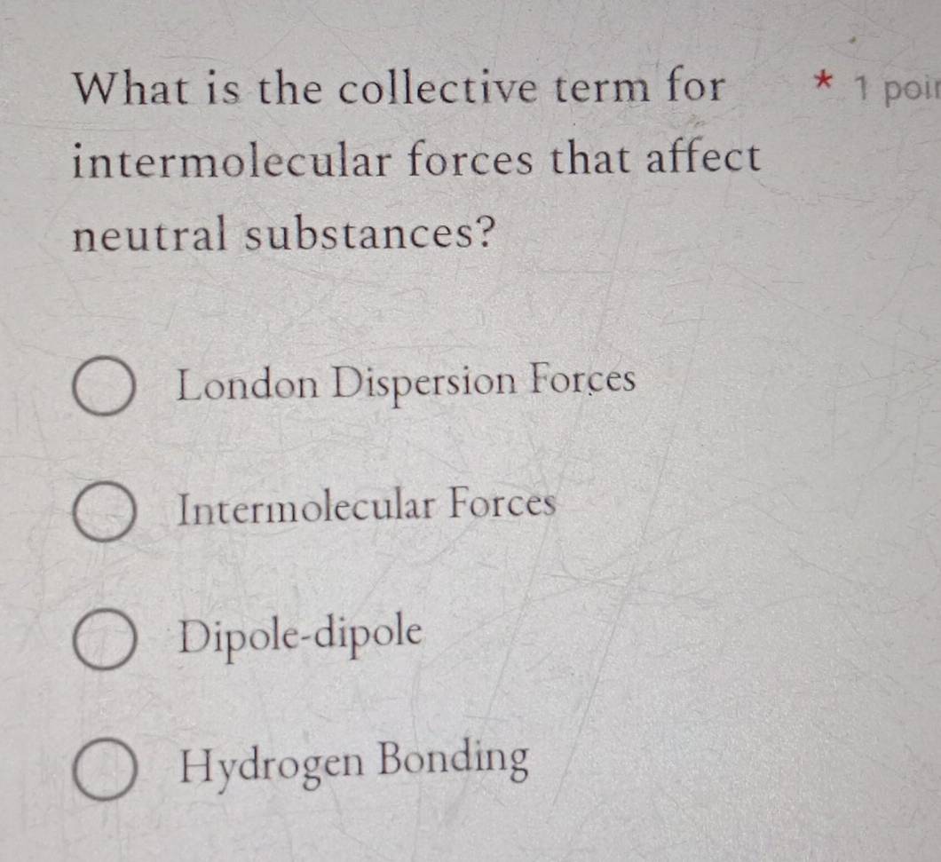 What is the collective term for * 1 poir
intermolecular forces that affect
neutral substances?
London Dispersion Forces
Intermolecular Forces
Dipole-dipole
Hydrogen Bonding