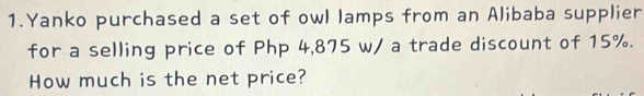 Yanko purchased a set of owl lamps from an Alibaba supplier 
for a selling price of Php 4,875 w/ a trade discount of 15%. 
How much is the net price?