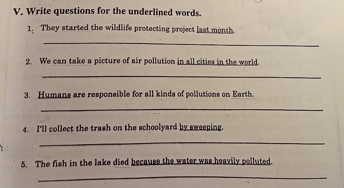 Write questions for the underlined words. 
1. They started the wildlife protecting project last month. 
_ 
2. We can take a picture of air pollution in all cities in the world. 
_ 
3. Humans are responsible for all kinds of pollutions on Earth. 
_ 
4. I’ll collect the trash on the schoolyard by sweeping. 
_ 
5. The fish in the lake died because the water was heavily polluted. 
_