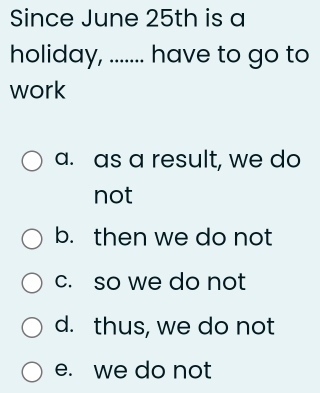 Since June 25th is a
holiday, ....... have to go to
work
a. as a result, we do
not
b. then we do not
c. so we do not
d. thus, we do not
e. we do not