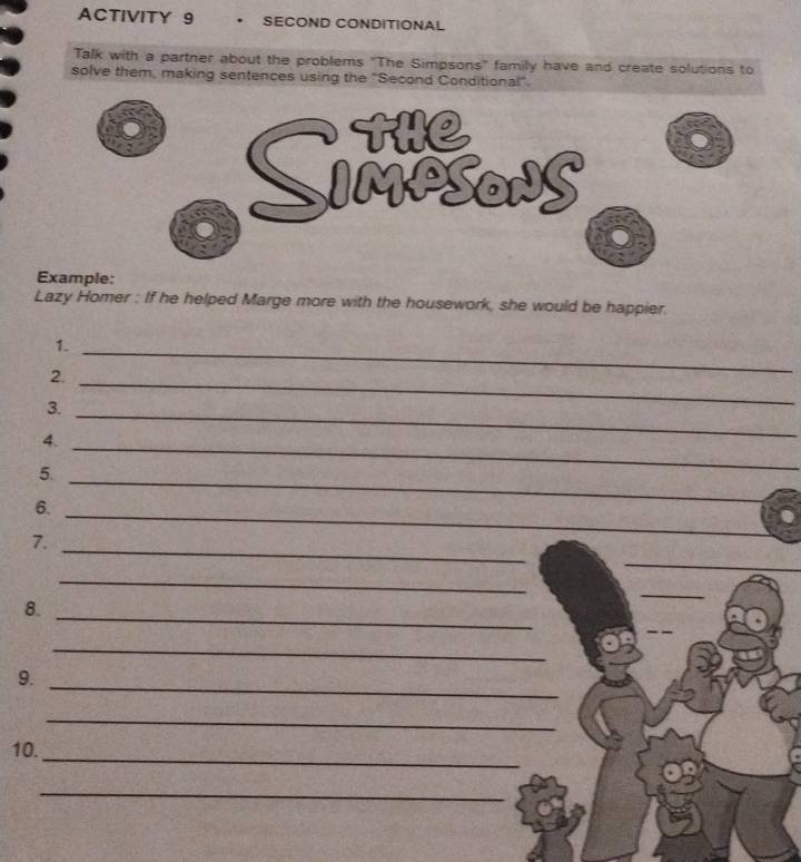 ACTIVITY 9 • SECOND CONDITIONAL 
Talk with a partner about the problems "The Simpsons" family have and create solutions to 
solve them, making sentences using the "Second Conditional". 
Example: 
Lazy Homer : If he helped Marge more with the housework, she would be happier. 
1._ 
2._ 
3._ 
_ 
4. 
5. 
_ 
_ 
6. 
_ 
7. 
_ 
_ 
__ 
_ 
_ 
8. 
_ 
_ 
_ 
9. 
_ 
_ 
10. 
_