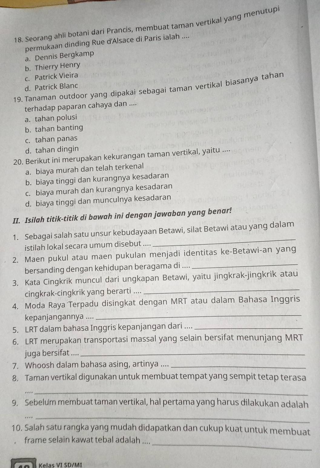 Seorang ahli botani dari Prancis, membuat taman vertikal yang menutupi
permukaan dinding Rue d’Alsace di Paris ialah ....
a. Dennis Bergkamp
b. Thierry Henry
c. Patrick Vieira
d. Patrick Blanc
19. Tanaman outdoor yang dipakai sebagai taman vertikal biasanya tahan
terhadap paparan cahaya dan ....
a. tahan polusi
b. tahan banting
c. tahan panas
d. tahan dingin
20. Berikut ini merupakan kekurangan taman vertikal, yaitu ....
a. biaya murah dan telah terkenal
b. biaya tinggi dan kurangnya kesadaran
c. biaya murah dan kurangnya kesadaran
d. biaya tinggi dan munculnya kesadaran
II. Isilah titik-titik di bawah ini dengan jawaban yang benar!
1. Sebagai salah satu unsur kebudayaan Betawi, silat Betawi atau yang dalam
istilah lokal secara umum disebut ....
_
_
2. Maen pukul atau maen pukulan menjadi identitas ke-Betawi-an yang
bersanding dengan kehidupan beragama di ....
3. Kata Cingkrik muncul dari ungkapan Betawi, yaitu jingkrak-jingkrik atau
cingkrak-cingkrik yang berarti ....
_
4. Moda Raya Terpadu disingkat dengan MRT atau dalam Bahasa Inggris
kepanjangannya ....
_
5. LRT dalam bahasa Inggris kepanjangan dari ...._
6. LRT merupakan transportasi massal yang selain bersifat menunjang MRT
juga bersifat ...._
7. Whoosh dalam bahasa asing, artinya ...._
8. Taman vertikal digunakan untuk membuat tempat yang sempit tetap terasa
....
_
9. Sebelum membuat taman vertikal, hal pertama yang harus dilakukan adalah
_…
10. Salah satu rangka yang mudah didapatkan dan cukup kuat untuk membuat
_
frame selain kawat tebal adalah ....
Kelas VI SD/MI