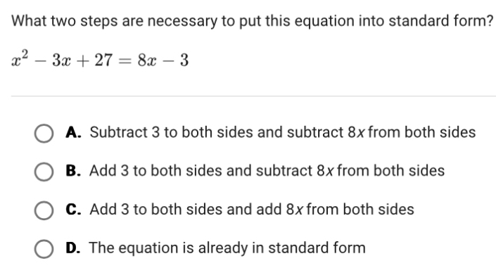 What two steps are necessary to put this equation into standard form?
x^2-3x+27=8x-3
A. Subtract 3 to both sides and subtract 8x from both sides
B. Add 3 to both sides and subtract 8x from both sides
C. Add 3 to both sides and add 8x from both sides
D. The equation is already in standard form