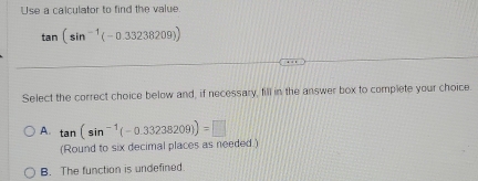 Use a calculator to find the value.
tan (sin^(-1)(-0.33238209))
Select the correct choice below and, if necessary, fill in the answer box to complete your choice.
A. tan (sin^(-1)(-0.33238209))=□
(Round to six decimal places as needed.)
B. The function is undefined.