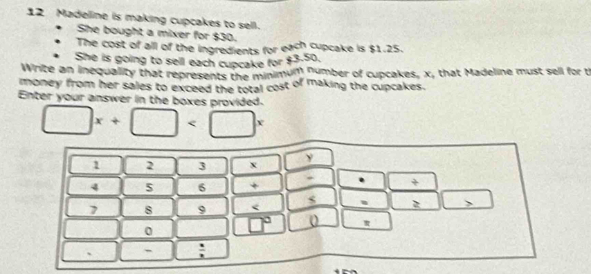 Madelline is making cupcakes to sell. 
She bought a mixer for $30. 
The cost of all of the ingredients for each cupcake is $1.25. 
She is going to sell each cupcake for $3.50. 
Write an inequality that represents the minimum number of cupcakes, x, that Madeline must sell for t 
money from her sales to exceed the total cost of making the cupcakes. 
Enter your answer in the boxes provided.
□ x+□
1 2 3 x y
4 5 6 + 
. +
7 8 9 < 
a è 、 
0
□° 0 
` -  x/2 