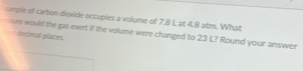 sample of carbon dioxide occupies a volume of 7.8 L at 4.8 atm. What 
ensure would the gas exert if the volume were changed to 23 L? Round your answer 
=== decimal places.