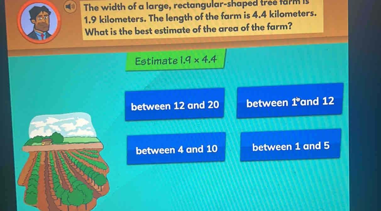 The width of a large, rectangular-shaped tree farm is
1.9 kilometers. The length of the farm is 4.4 kilometers.
What is the best estimate of the area of the farm?
Estimate 1.9* 4.4
between 12 and 20 between 1 and 12
between 4 and 10 between 1 and 5