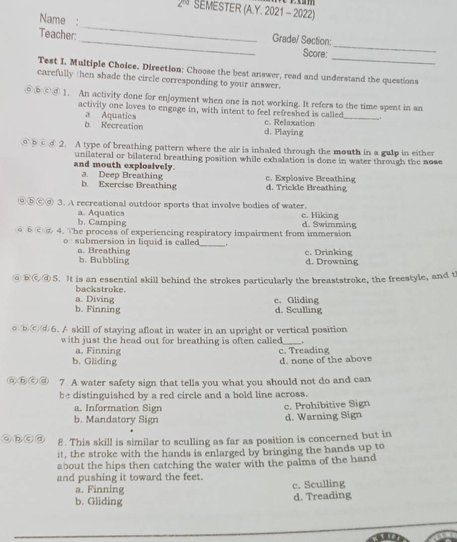 2^(nd) SEMESTER (A.Y. 2021 - 2022)
Name :
Teacher:
_
_Grade/ Section:
_
Score:
_
Test I. Multiple Choice. Direction: Choose the best answer, read and understand the questions
carefully then shade the circle corresponding to your answer.
ⓑⓒⓓ 1. An activity done for enjoyment when one is not working. It refers to the time spent in an
activity one loves to engage in, with intent to feel refreshed is called_ .
a Aquatics c. Relaxation
b. Recreation d. Playing
@ b©③ 2. A type of breathing pattern where the air is inhaled through the mouth in a gulp in either
unilateral or bilateral breathing position while exhalation is done in water through the nose
and mouth explosively.
a. Deep Breathing c. Explosive Breathing
b. Exercise Breathing d. Trickle Breathing
◎ⓑⒸⓓ 3. A recreational outdoor sports that involve bodies of water.
a. Aquatics c. Hiking
b. Camping d. Swimming
@ ⓑⓒⓓ 4. The process of experiencing respiratory impairment from immersion
o submersion in liquid is called_ ,
a. Breathing c. Drinking
b. Bubbling d. Drowning
@ⓑⓒⓓ5. It is an essential skill behind the strokes particularly the breaststroke, the freestyle, and t
backstroke.
a. Diving c. Gliding
b. Finning d. Sculling
◎ⓑⒸⓓ6. A skill of staying afloat in water in an upright or vertical position
with just the head out for breathing is often called_ .
a. Finning c. Treading
b. Gliding d. none of the above
◎ⓑⒸⓓ 7 A water safety sign that tells you what you should not do and can
be distinguished by a red circle and a bold line across.
a. Information Sign c. Prohibitive Sign
b. Mandatory Sign d. Warning Sign
abcd 8. This skill is similar to sculling as far as position is concerned but in
it, the stroke with the hands is enlarged by bringing the hands up to
about the hips then catching the water with the palms of the hand
and pushing it toward the feet.
a. Finning c. Sculling
b. Gliding d. Treading