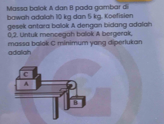 Massa balok A dan B pada gambar di 
bawah adalah 10 kg dan 5 kg. Koefisien 
gesek antara balok A dengan bidang adalah
0,2. Untuk mencegah balok A bergerak, 
massa balok C minimum yang diperlukan 
adalah