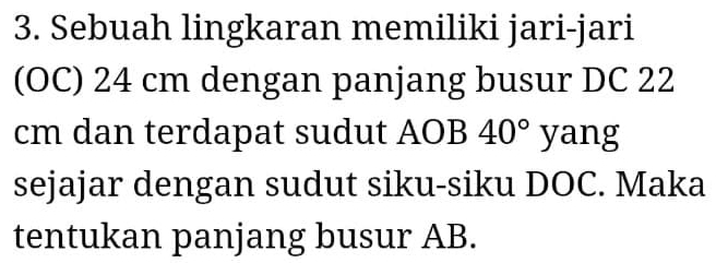 Sebuah lingkaran memiliki jari-jari 
(OC) 24 cm dengan panjang busur DC 22
cm dan terdapat sudut AOB 40° yang 
sejajar dengan sudut siku-siku DOC. Maka 
tentukan panjang busur AB.