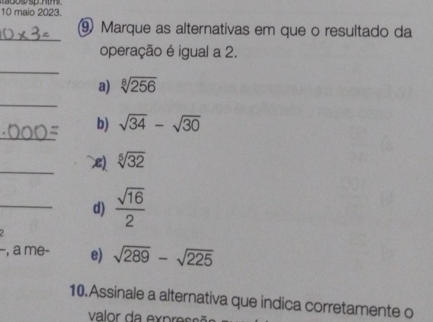 sp n t m 
10 maio 2023.
_⑨ Marque as alternativas em que o resultado da
operação é igual a 2.
_
a) sqrt[8](256)
_
_
b) sqrt(34)-sqrt(30)
_
sqrt[5](32)
_d)  sqrt(16)/2 
, a me- e) sqrt(289)-sqrt(225)
10.Assinale a alternativa que indica corretamente o
valor da express ão