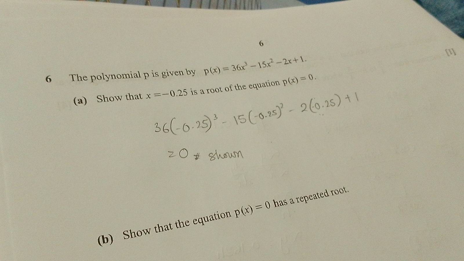 6 
6 The polynomial p is given by p(x)=36x^3-15x^2-2x+1. 
(a) Show that x=-0.25 is a root of the equation p(x)=0. 
(b) Show that the equation p(x)=0 has a repeated root.