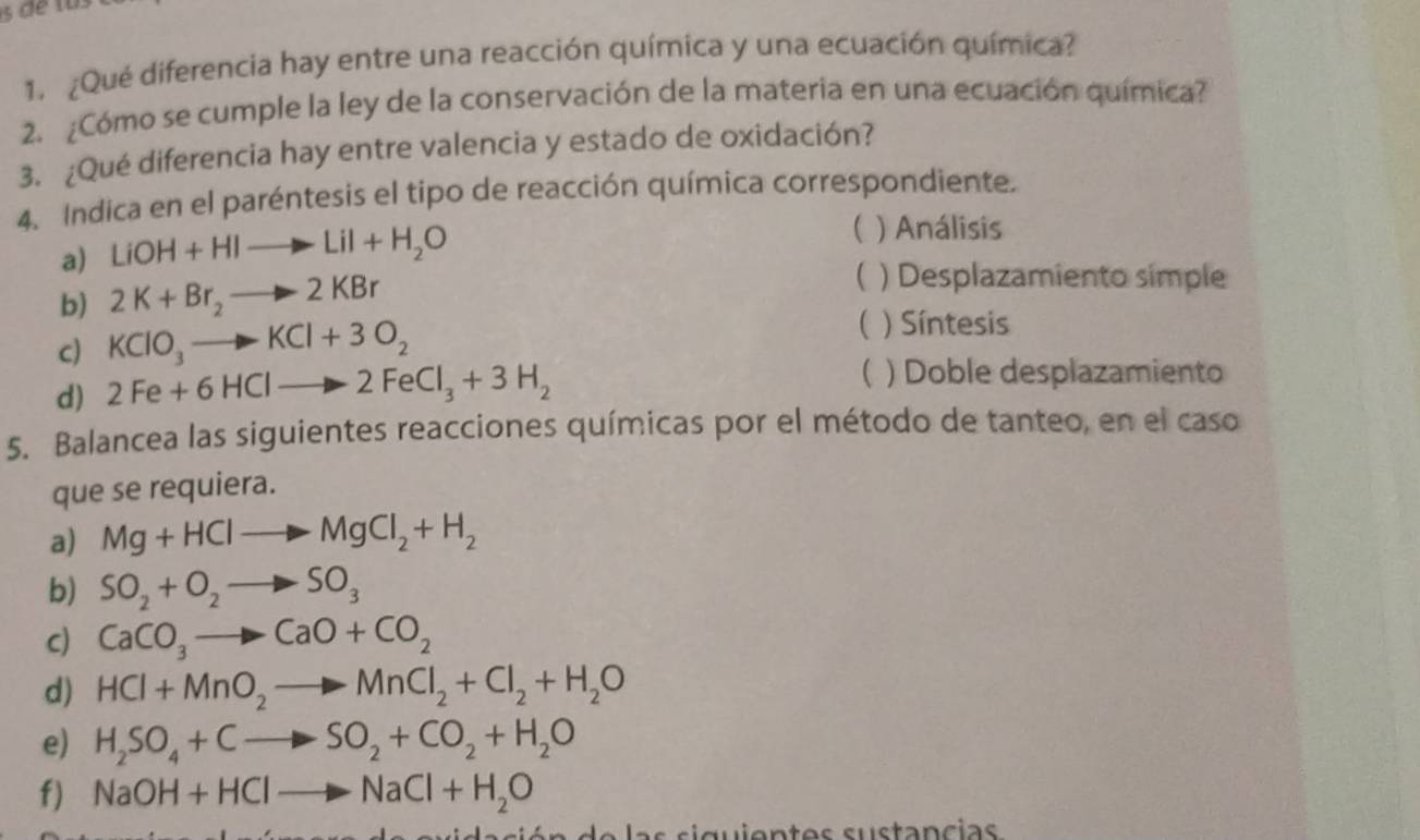 ¿Qué diferencia hay entre una reacción química y una ecuación química?
2. ¿Cómo se cumple la ley de la conservación de la materia en una ecuación química?
3. ¿Qué diferencia hay entre valencia y estado de oxidación?
4. Indica en el paréntesis el tipo de reacción química correspondiente.
a) LiOH+HIto LiI+H_2O
( ) Análisis
b) 2K+Br_2to 2KBr
 ) Desplazamiento simple
c) KClO_3to KCl+3O_2
 ) Síntesis
d) 2Fe+6HClto 2FeCl_3+3H_2
( ) Doble desplazamiento
5. Balancea las siguientes reacciones químicas por el método de tanteo, en el caso
que se requiera.
a) Mg+HClto MgCl_2+H_2
b) SO_2+O_2to SO_3
c) CaCO_3to CaO+CO_2
d) HCl+MnO_2to MnCl_2+Cl_2+H_2O
e) H_2SO_4+Cto SO_2+CO_2+H_2O
f) NaOH+HClto NaCl+H_2O
s i g u i en t es su stanc ias