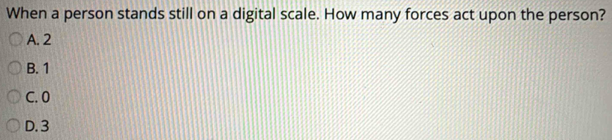 When a person stands still on a digital scale. How many forces act upon the person?
A. 2
B. 1
C. 0
D. 3