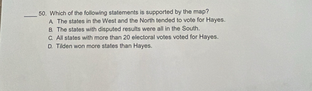 Which of the following statements is supported by the map?
A The states in the West and the North tended to vote for Hayes.
B. The states with disputed results were all in the South.
C. All states with more than 20 electoral votes voted for Hayes.
D. Tilden won more states than Hayes.