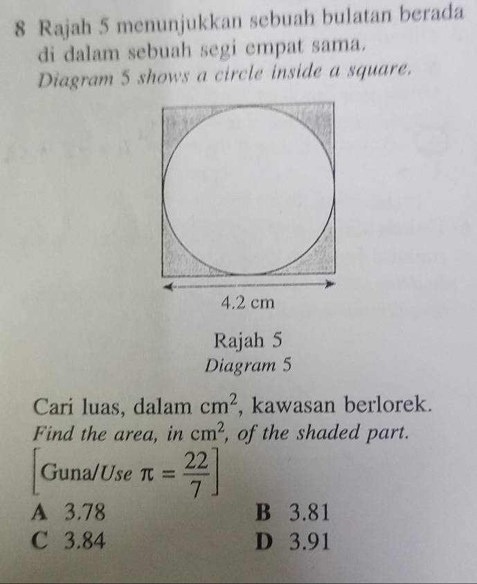 Rajah 5 menunjukkan sebuah bulatan berada
di dalam sebuah segi empat sama.
Diagram 5 shows a circle inside a square.
Rajah 5
Diagram 5
Cari luas, dalam cm^2 , kawasan berlorek.
Find the area, in cm^2 , of the shaded part.
Guna/Use π = 22/7 ]
A 3.78 B 3.81
C 3.84 D 3.91