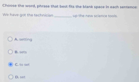 Choose the word, phrase that best fits the blank space in each sentence:
We have got the technician_ up the new science tools.
A. setting
B. sets
C. to set
D. set