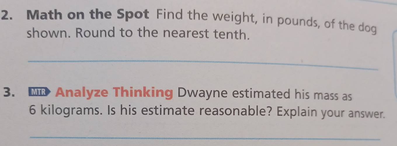 Math on the Spot Find the weight, in pounds, of the dog 
shown. Round to the nearest tenth. 
_ 
3. Analyze Thinking Dwayne estimated his mass as
6 kilograms. Is his estimate reasonable? Explain your answer. 
_