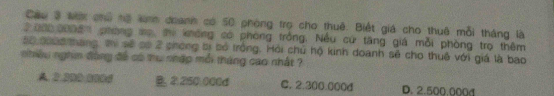 Cầu 3 tc chủ nộ tnh doanh có 50 phòng trọ cho thuê. Biết giá cho thuê mỗi tháng là
2 2002006 phòng mẹ thị không có phòng trống. Nếu cứ tăng giá mỗi phòng trọ thêm
50 coa6 tháng, thị sẽ có 2 phong bị bó trong. Hồi chủ hộ kinh doanh sẽ cho thuê với giá là bao
nhiều nghim đông đề có thu nhập mỗi tháng cao nhất ?
A 2.200 0006 B. ② 250:000d C. 2.300.000d D. 2.500.000d