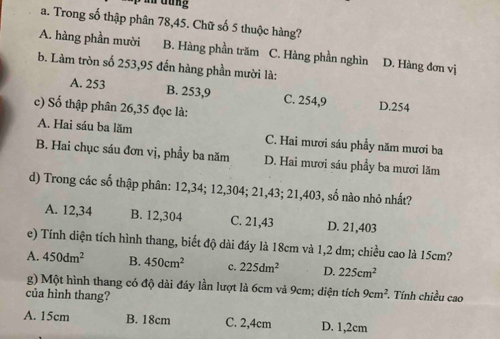 ần dung
a. Trong số thập phân 78, 45. Chữ số 5 thuộc hàng?
A. hàng phần mười B. Hàng phần trăm C. Hàng phần nghìn D. Hàng đơn vị
b. Làm tròn số 253,95 đến hàng phần mười là:
A. 253 B. 253,9 C. 254,9 D. 254
c) Số thập phân 26,35 đọc là:
A. Hai sáu ba lăm C. Hai mươi sáu phầy năm mươi ba
B. Hai chục sáu đơn vị, phầy ba năm D. Hai mươi sáu phầy ba mươi lăm
d) Trong các số thập phân: 12, 34; 12,304; 21,43; 21,403, số nào nhỏ nhất?
A. 12,34 B. 12,304 C. 21,43 D. 21,403
e) Tính diện tích hình thang, biết độ dài đáy là 18cm và 1,2 dm; chiều cao là 15cm?
A. 450dm^2 B. 450cm^2 c. 225dm^2 D. 225cm^2
g) Một hình thang có độ dài đáy lần lượt là 6cm và 9cm; diện tích 9cm^2. *. Tính chiều cao
của hình thang?
A. 15cm B. 18cm C. 2,4cm D. 1,2cm