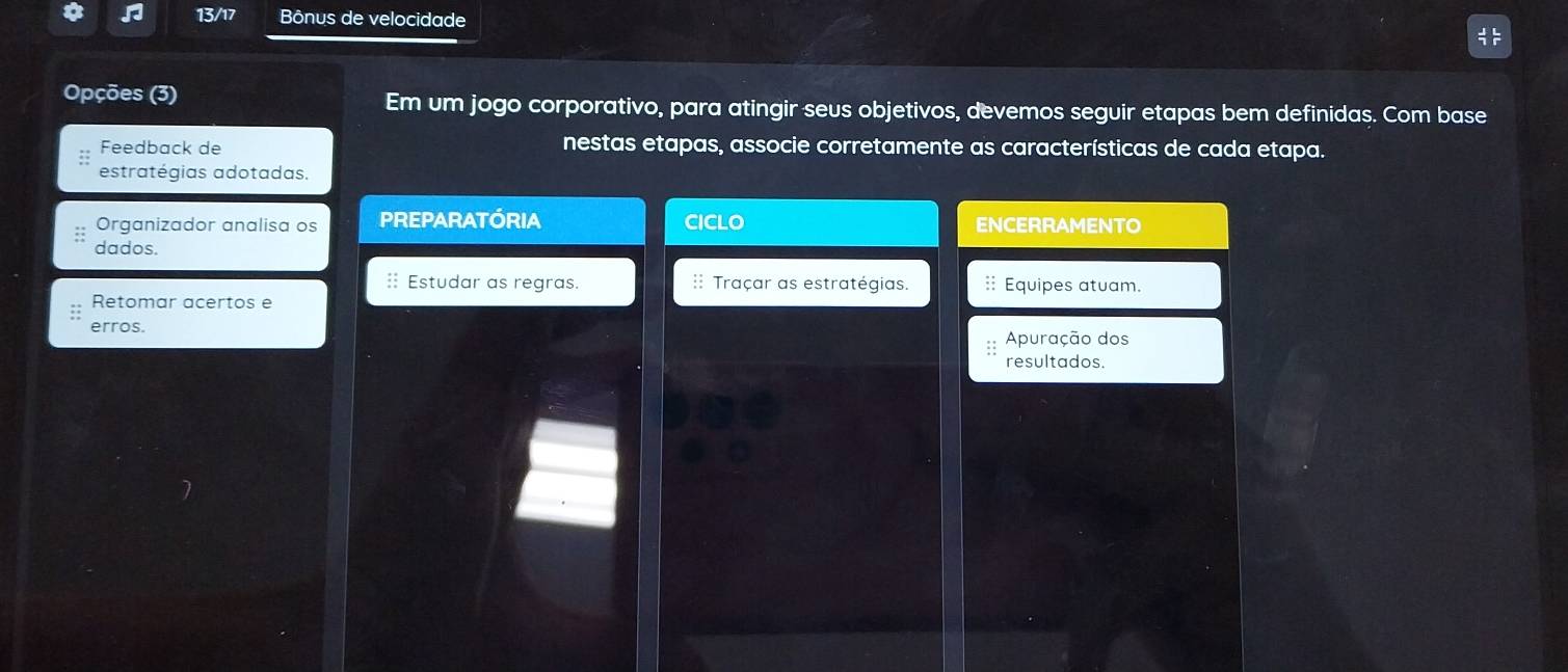 13/17 Bônus de velocidade 
Opções (3) Em um jogo corporativo, para atingir seus objetivos, devemos seguir etapas bem definidas. Com base 
Feedback de nestas etapas, associe corretamente as características de cada etapa. 
estratégias adotadas. 
Organizador analisa os PREPARATÓRIA CICLO ENCERRAMENTO 
dados. 
: Estudar as regras. Traçar as estratégias. : Equipes atuam. 
Retomar acertos e 
erros. 
Apuração dos 
resultados.