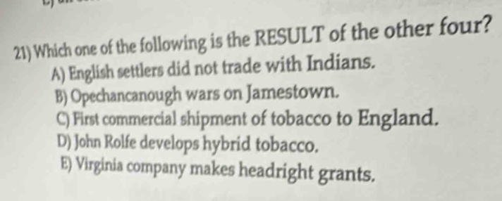 Which one of the following is the RESULT of the other four?
A) English settlers did not trade with Indians.
B) Opechancanough wars on Jamestown.
C) First commercial shipment of tobacco to England.
D) John Rolfe develops hybrid tobacco.
E) Virginia company makes headright grants.