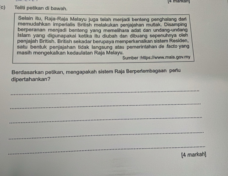 [4 markan] 
(c) Teliti petikan di bawah. 
Selain itu, Raja-Raja Melayu juga telah menjadi benteng penghalang dari 
memudahkan imperialis British melakukan penjajahan mutlak. Disamping 
berperanan menjadi benteng yang memelihara adat dan undang-undang 
Islam yang digunapakai ketika itu diubah dan dibuang sepenuhnya oleh 
penjajah British. British sekadar berupaya memperkenalkan sistem Residen, 
satu bentuk penjajahan tidak langsung atau pemerintahan de facto yang 
masih mengekalkan kedaulatan Raja Melayu. 
Sumber :https://www.mais.gov.my 
Berdasarkan petikan, mengapakah sistem Raja Berperlembagaan perlu 
dipertahankan? 
_ 
_ 
_ 
_ 
_ 
[4 markah]