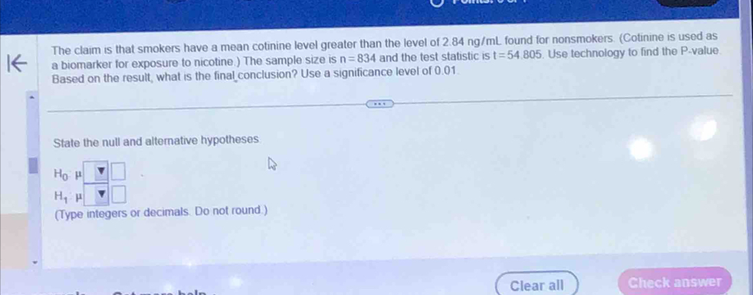 The claim is that smokers have a mean cotinine level greater than the level of 2.84 ng/mL found for nonsmokers. (Cotinine is used as 
a biomarker for exposure to nicotine.) The sample size is n=834 and the test statistic is t=54.805. Use technology to find the P -value. 
Based on the result, what is the final conclusion? Use a significance level of 0.01
State the null and alternative hypotheses
H_0 μ □
H_1 V 
(Type integers or decimals. Do not round.) 
Clear all Check answer