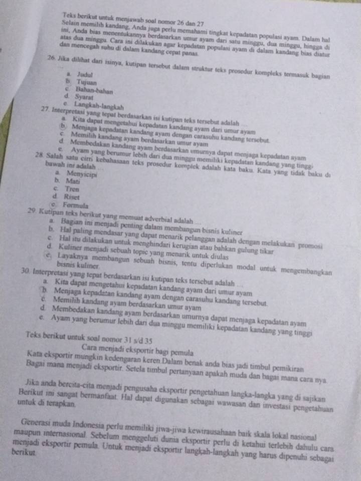 Teks berikut untuk menjawab soal nomor 26 dan 27
Selain memilih kandang, Anda juga perlu memahami tingkat kepadatan populasi ayam. Dalam hal
ini, Anda bias menentukannya berdasarkan umur ayam dari satu minggu, dua minggu, hingga di
atas dua minggu. Cara ini dilakukan agar kepadatan populasi ayam di dalam kandang bias diatur
dan mencegah suhu di dalam kandang cepat panas.
26. Jika dilihat dari isinya, kutipan tersebut dalam struktur teks prosedur kompleks termasuk bagian
a. Judul
b Tujuan
c. Bahan-bahan
d. Syarat
e Langkah-langkah
27. Interpretasi yang tepat berdasarkan isi kutipan teks tersebut adalah .
a. Kita dapat mengetahui kepadatan kandang ayam dari umur ayam
b Menjaga kepadatan kandang ayam dengan carasuhu kandang tersebut.
c. Memilih kandang ayam berdasarkan umur ayam
d. Membedakan kandang ayam berdasarkan umurnya dapat menjaga kepadatan ayam
e. Ayam yang berumur lebih dari dua minggu memiliki kepadatan kandang yang tingg.
bawah ini adalah
28 Salah satu cirr kebahasaan teks prosedur kompiek adalah kata baku. Kata yang tidak baku dı
a. Menyicipi
b. Mati
c. Tren
d. Riset
e. Formula
29. Kutipan teks berikut yang memuat adverbial adalah
a. Bagian ini menjadi penting dalam membangun bisnis kuliner
b. Hal paling mendasar yang dapat menarik pelanggan adalah dengan melakukan promosi
c. Hal itu dilakukan untuk menghindari kerugian atau bahkan gulung tikar
d. Kuliner menjadi sebuah topic yang menarik untuk diulas
e. Layaknya membangun sebuah bisnis, tentu diperlukan modal untuk mengembangkan
bisnis kuliner
30. Interpretasi yang tepat berdasarkan isi kutipan teks tersebut adalah ...
a. Kita dapat mengetahii kepadatan kandang ayam dari umur ayam
b. Menjaga kepadatan kandang ayam dengan carasuhu kandang tersebut.
c. Memilih kandang ayam berdasarkan umur ayam
d. Membedakan kandang ayam berdasarkan umurnya dapat menjaga kepadatan ayam
e. Ayam yang berumur lebih dari dua minggu memiliki kepadatan kandang yang tinggi
Teks berikut untuk soal nomor 31 s/d 35
Cara menjadi eksportir bagi pemula
Kata eksportir mungkin kedengaran keren Dalam benak anda bias jadi timbul pemikiran
Bagai mana menjadi eksportir. Setela timbul pertanyaan apakah muda dan bagai mana cara nya
Jika anda bercita-cita menjadi pengusaha eksportir pengetahuan langka-langka yang di sajikan
Berikut ini sangat bermanfaat. Hał dapat digunakan sebagai wawasan dan investasi pengetahuan
untuk di terapkan.
Generasi muda Indonesia perlu memiliki jiwa-jiwa kewirausahaan baik skala lokal nasional
maupun internasional. Sebelum menggeluti dunia eksportir perlu di ketahui terlebih dahulu cara
menjadi eksportir pemula. Untuk menjadi eksportir langkah-langkah yang harus dipenuhi sebagai
berikut