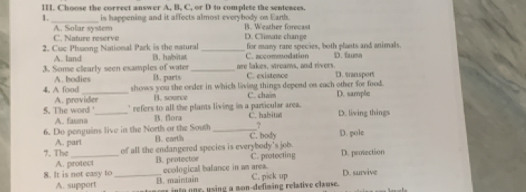 Choose the correct answer A, B, C, or D to complete the sentences.
1. _is happening and it affects almost everybody on Earth.
A. Solar system B. Weather forecast
C. Nature reserve D. Climate change
2. Cuc Phuong National Park is the natural _for many rare species, both plants and animals.
A. land B. habitat C. accommodation D. faumo
3. Some clearly seen examples of water _are lakes, streams, and rivers. D. transport
A. bodies B. parts C. existence
4. A food _shows you the order in which living things depend on each other for food.
A. provider B. source C. cham D. sample
5. The word '_ ' refers to all the plants living in a particular area. D. living things
A. fauna B. flora C. habita
6. Do penguins live in the North or the South _?
A. part B. earth C. body D. pole
7. The_ of all the endangered species is everybody’s job.
A. protect B. peotector C. protecting D. prosection
8. It is not easy to _ecological balance in am area. D. survive
A. support B. maintain C. pick up
er into one, using a mon-defiming relative clause.