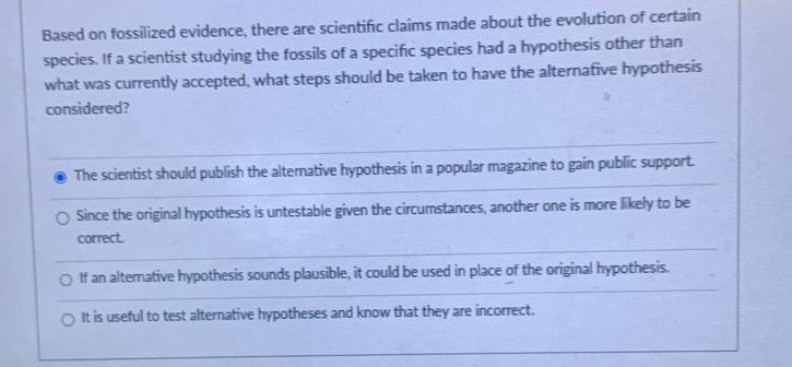 Based on fossilized evidence, there are scientific claims made about the evolution of certain
species. If a scientist studying the fossils of a specifc species had a hypothesis other than
what was currently accepted, what steps should be taken to have the alternafive hypothesis
considered?
The scientist should publish the alternative hypothesis in a popular magazine to gain public support.
Since the original hypothesis is untestable given the circumstances, another one is more likely to be
correct.
If an alternative hypothesis sounds plausible, it could be used in place of the original hypothesis.
It is useful to test alternative hypotheses and know that they are incorrect.