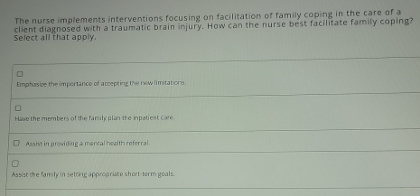 The nurse implements interventions focusing on facilitation of family coping in the care of a
Select all that apply. client diagnosed with a traumatic brain injury. How can the nurse best facilitate family coping?
Emphasize the importance of accepting the new limitations.
Have the members of the family plan the inpatient care.
Assist in providing a mencal health referral
Assist the family in setting appropriate short-term goals