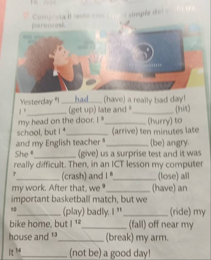 Completa II testo con 
parentesi. 
Yesterday 9I ____had____ (have) a really bad day! 
1 _(get up) late and _(hit) 
my head on the door. 1^a _ (hurry) to 
school, but 1^4 _ (arrive) ten minutes late 
and my English teacher _(be) angry. 
She θ_ (give) us a surprise test and it was 
really difficult. Then, in an ICT lesson my computer 
7 
_(crash) and 1^8 _ (lose) all 
my work. After that, we _(have) an 
important basketball match, but we 
10 
_(play) badly. 1^(11) _ (ride) my 
bike home, but |^12 _ (fall) off near my 
house and 1³_ (break) my arm. 
It^(14) _ (not be) a good day!