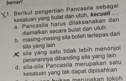 benar!
1. Berikut pengertian Pancasila sebagai
kesatuan yang bulat dan utuh, kecuali ....
a. Pancasila harus dilaksanakan dan
diamalkan secara bulat dan utuh
b. masing-masing sila boleh terlepas dari
sila yang lain
sila yang satu tidak lebih menonjol 
peranannya dibanding sila yang lain
d. sila-sila Pancasila merupakan satu
kesatuan yang tak dapat dipisahkan
ru pakan tokoh