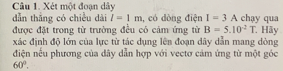 Xét một đoạn dây
dẫn thăng có chiều dài l=1m , có dòng điện I=3A chạy qua 
được đặt trong từ trường đều có cảm ứng từ B=5.10^(-2)T Hãy 
xác định độ lớn của lực từ tác dụng lên đoạn dây dẫn mang dòng 
điện nếu phương của dây dẫn hợp với vectơ cảm ứng từ một góc
60^0.