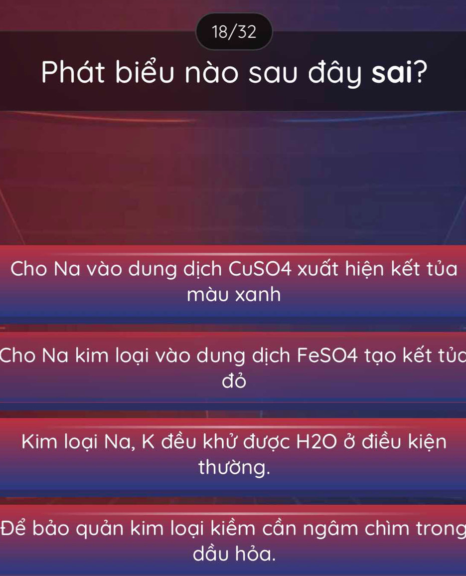 18/32 
Phát biểu nào sau đây sai? 
Cho Na vào dung dịch CuSO4 xuất hiện kết tủa 
màu xanh 
Cho Na kim loại vào dung dịch FeSO4 tạo kết tủa 
đỏ 
Kim loại Na, K đều khử được H2O ở điều kiện 
thường. 
Để bảo quản kim loại kiềm cần ngâm chìm trong 
dầu hỏa.