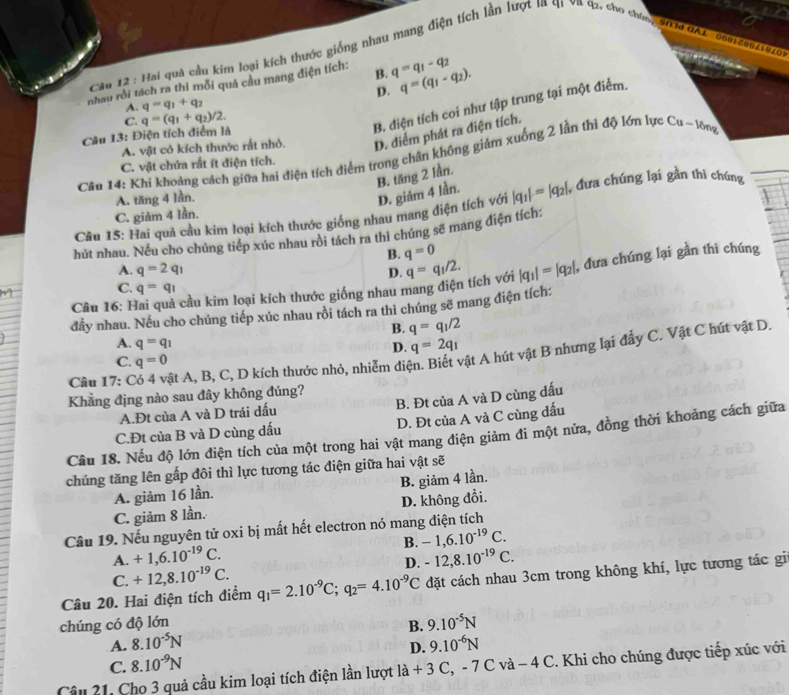 Hai quả cầu kim loại kích thước giống nhau mang điện tích lần lượt la q1 va q2, cho chúng '0 d GAl 0685z86z58209
nhau rồi tách ra thi mỗi quả cầu mang điện tích: B. q=q_1-q_2
A. q=q_1+q_2 D. q=(q_1-q_2).
C. q=(q_1+q_2)/2.
B. điện tích coi như tập trung tại một điểm.
Câu 13: Điện tích điểm là
A. vật cỏ kích thước rất nhỏ.
D. điểm phát ra điện tích.
Câu 14: Khi khoảng cách giữa hai điện tích điểm trong chân không giảm xuống 2 lần thì độ lớn lực Cu-16ng
C. vật chứa rất ít điện tích.
B. tăng 2 lần.
A. tăng 4 lần.
D. giám 4 lần.
Cầu 15: Hai quả cầu kim loại kích thước giống nhau mang điện tích với |q_1|=|q_2|, , đưa chúng lại gần thi chúng
C. giảm 4 lần.
hút nhau. Nếu cho chúng tiếp xúc nhau rồi tách ra thì chúng sẽ mang điện tích:
B. q=0
A. q=2q_1 D. q=q_1/2.
Câu 16: Hai quả cầu kim loại kích thước giống nhau mang điện tích với |q_1|=|q_2| , đưa chúng lại gần thì chúng
C. q=q_1
đầy nhau. Nếu cho chúng tiếp xúc nhau rồi tách ra thì chúng sẽ mang điện tích:
B. q=q_1/2
A. q=q_1 D. q=2q_1
Câu 17: Có 4 vật A, B, C, D kích thước nhỏ, nhiễm điện. Biết vật A hút vật B nhưng lại đẩy C. Vật C hút vật D.
C. q=0
Khẳng địng nào sau đây không đúng?
B. Đt của A và D cùng dấu
A.Đt của A và D trái dấu
D. Đt của A và C cùng dấu
C.Đt của B và D cùng dấu
Câu 18. Nếu độ lớn điện tích của một trong hai vật mang điện giảm đi một nửa, đồng thời khoảng cách giữa
chúng tăng lên gấp đôi thì lực tương tác điện giữa hai vật sẽ
A. giảm 16 lần. B. giảm 4 lần.
C. giảm 8 lần. D. không đổi.
Câu 19. Nếu nguyên tử oxi bị mất hết electron nó mang điện tích
B. -1,6.10^(-19)C.
A. +1,6.10^(-19)C -12,8.10^(-19)C.
C. +12,8.10^(-19)C.
D.
Câu 20. Hai điện tích điểm q_1=2.10^(-9)C;q_2=4.10^(-9)C đặt cách nhau 3cm trong không khí, lực tương tác gi
chúng có độ lớn B. 9.10^(-5)N
A. 8.10^(-5)N 9.10^(-6)N
D.
C. 8.10^(-9)N
Câu 21. Cho 3 quả cầu kim loại tích điện lần lượt là + 3 C, - 7 C và − 4 C. 2. Khi cho chúng được tiếp xúc với