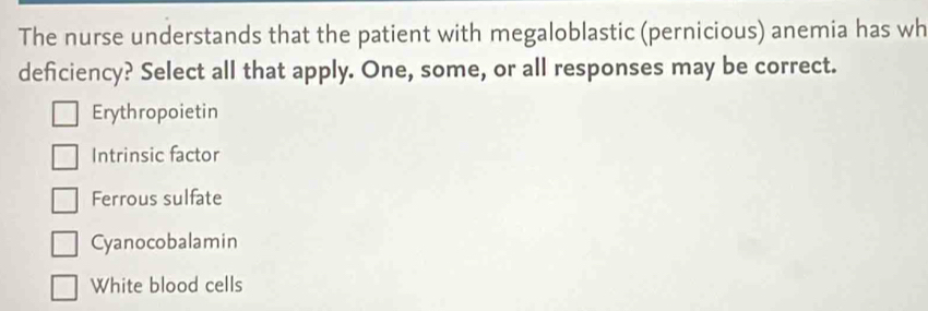 The nurse understands that the patient with megaloblastic (pernicious) anemia has wh
deficiency? Select all that apply. One, some, or all responses may be correct.
Erythropoietin
Intrinsic factor
Ferrous sulfate
Cyanocobalamin
White blood cells