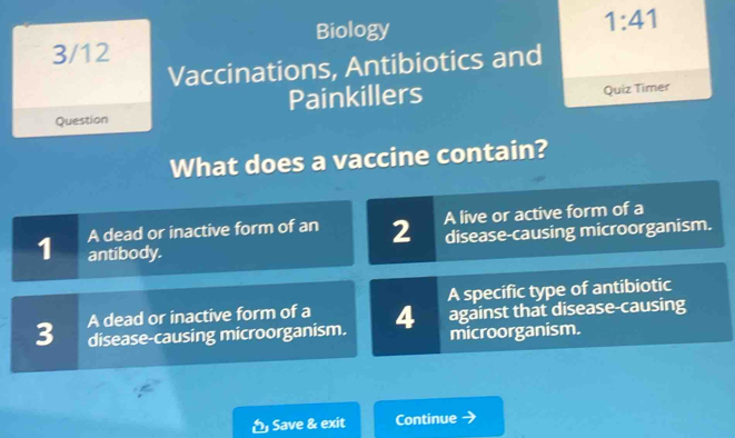 Biology 1:41 
3/12
Vaccinations, Antibiotics and
Question Painkillers Quiz Timer
What does a vaccine contain?
A dead or inactive form of an 2 A live or active form of a
disease-causing microorganism.
1 antibody.
A dead or inactive form of a A specific type of antibiotic
against that disease-causing
3 disease-causing microorganism. 4 microorganism.
Save & exit Continue