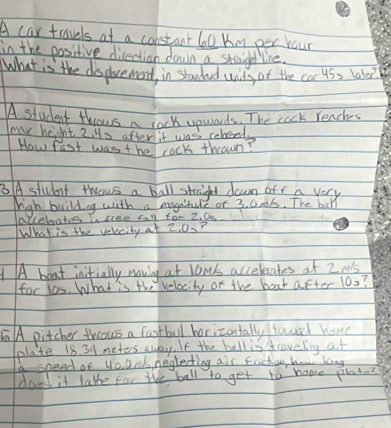 A car travels at a constant 60 km per hour
in the positive direction down a straight line. 
What is the displacement, in stawded wils, of the coc 45s lakee? 
A student throws a lock upwards. The cack reaches 
max heght 2. Hs after it was colosed 
How fast was the rock thrown? 
3 A student thous a ball straight down off a very 
high buildng with a magnidule of 3. 0ms. The ball 
accelecates in cree fall for 2. Os 
What is the velacity at 2, 0.? 
1 A boat inifially moving at low' accelerates at 2M's
for l0s. What is the velacity or the boat after 10s? 
A pitcher thcous a fastball horizontally towad how 
plate 18. 39 meters away. If the ball is traveling at 
a speed of 4o. Dnk neglecting air faction, how long 
does it lake for the ball to get to home plat-