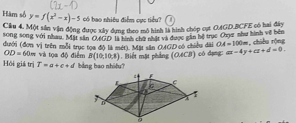 Hàm số y=f(x^2-x)-5 có bao nhiêu điểm cực tiểu? a 
Câu 4. Một sân vận động được xây dựng theo mô hình là hình chóp cụt OAGD. BCFE có hai đáy 
song song với nhau. Mặt sân OAGD là hình chữ nhật và được gắn hệ trục Oxyz như hình vẽ bên 
dưới (đơn vị trên mỗi trục tọa độ là mét). Mặt sân OAGD có chiều dài OA=100m , chiều rộng
OD=60m và tọa độ điểm B(10;10;8). Biết mặt phẳng (OACB) có đạng: ax-4y+cz+d=0. 
Hỏi giá trị T=a+c+d bằng bao nhiêu?