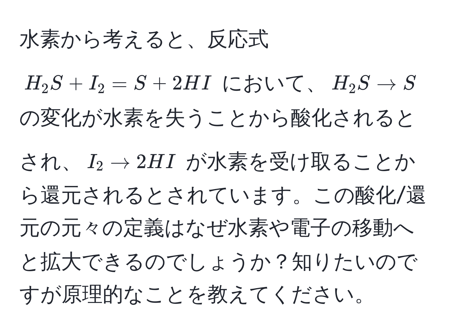 水素から考えると、反応式 $H_2S + I_2 = S + 2HI$ において、$H_2S arrow S$ の変化が水素を失うことから酸化されるとされ、$I_2 arrow 2HI$ が水素を受け取ることから還元されるとされています。この酸化/還元の元々の定義はなぜ水素や電子の移動へと拡大できるのでしょうか？知りたいのですが原理的なことを教えてください。