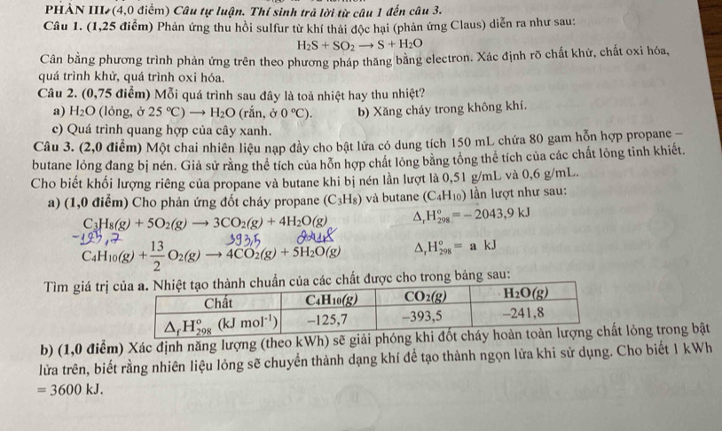 PHÀN III (4,0 điểm) Câu tự luận. Thí sinh trả lời từ câu 1 đến câu 3.
Câu 1. (1,25 điểm) Phản ứng thu hồi sulfur từ khí thải độc hại (phản ứng Claus) diễn ra như sau:
H_2S+SO_2to S+H_2O
Cân bằng phương trình phản ứng trên theo phương pháp thăng bằng electron. Xác định rõ chất khử, chất oxi hóa,
quá trình khử, quá trình oxi hóa.
Câu 2. (0,75 điểm) Mỗi quá trình sau đây là toả nhiệt hay thu nhiệt?
a) H_2O (lỏng, ở 25°C) = H_2O (rắn, ở 0°C). b) Xăng cháy trong không khí.
c) Quá trình quang hợp của cây xanh.
Câu 3. (2,0 điểm) Một chai nhiên liệu nạp đầy cho bật lửa có dung tích 150 mL chứa 80 gam hỗn hợp propane
butane lỏng đang bị nén. Giả sử rằng thể tích của hỗn hợp chất lỏng bằng tổng thể tích của các chất lỏng tinh khiết.
Cho biết khối lượng riêng của propane và butane khi bị nén lần lượt là 0,51 g/mL và 0,6 g/mL.
a) (1,0 điểm) Cho phản ứng đốt cháy propane (C_3H_8) và butane (C_4H_10) ần lượt như sau:
C_3H_8(g)+5O_2(g)to 3CO_2(g)+4H_2O(g) △, H_(298)°=-2043,9kJ
C_4H_10(g)+ 13/2 O_2(g)to 4CO_2(g)+5H_2O(g) △, H_(298)°=akJ
Tìm giá trị cẩn của các chất được cho trong bảng sau:
b) (1,0 điểm) Xác định năng lượng (theo kWh) sẽ giải phót lỏng trong bật
lửa trên, biết rằng nhiên liệu lỏng sẽ chuyển thành dạng khí để tạo thành ngọn lửa khi sử dụng. Cho biết 1 kWh
=3600kJ.