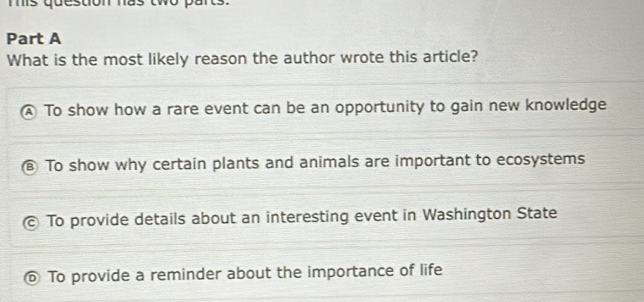 ms question has tw o 
Part A
What is the most likely reason the author wrote this article?
To show how a rare event can be an opportunity to gain new knowledge
To show why certain plants and animals are important to ecosystems
To provide details about an interesting event in Washington State
To provide a reminder about the importance of life