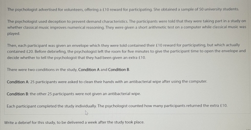 The psychologist advertised for volunteers, offering a £10 reward for participating. She obtained a sample of 50 university students. 
The psychollogist used deception to prevent demand characteristics. The participants were told that they were taking part in a study on 
whether classical music improves numerical reasoning. They were given a short arithmetic test on a computer while classical music was 
played. 
Then, each participant was given an envelope which they were told contained their £10 reward for participating, but which actually 
contained £20. Before debriefing, the psychologist left the room for five minutes to give the participant time to open the envelope and 
decide whether to tell the psychologist that they had been given an extra £10. 
There were two conditions in the study, Condition A and Condition B. 
Condition A: 25 participants were asked to clean their hands with an antibacterial wipe after using the computer. 
Condition B: the other 25 participants were not given an antibacterial wipe. 
Each participant completed the study individually. The psychologist counted how many participants returned the extra £10. 
Write a debrief for this study, to be delivered a week after the study took place.